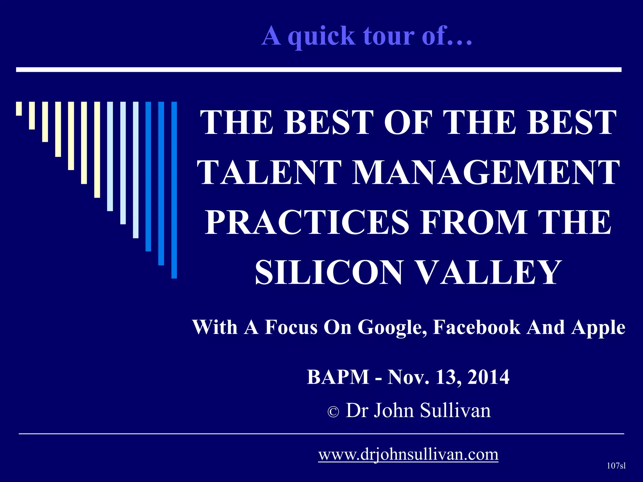 A quick tour of… 
THE BEST OF THE BEST 
TALENT MANAGEMENT 
PRACTICES FROM THE 
SILICON VALLEY 
With A Focus On Google, Facebook And Apple 
BAPM - Nov. 13, 2014 
© Dr John Sullivan 
107sl 
www.drjohnsullivan.com 
 