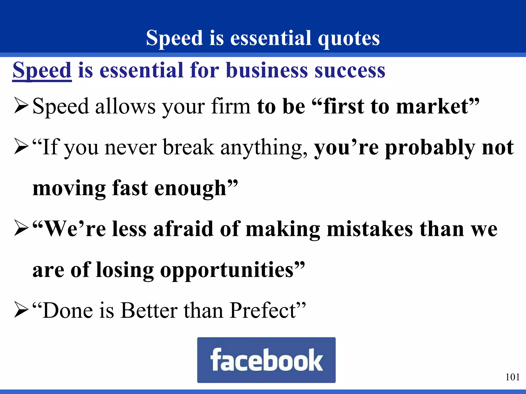 Speed is essential quotes 
Speed is essential for business success 
Speed allows your firm to be “first to market” 
“If you never break anything, you’re probably not 
moving fast enough” 
“We’re less afraid of making mistakes than we 
are of losing opportunities” 
“Done is Better than Prefect” 
101 
 