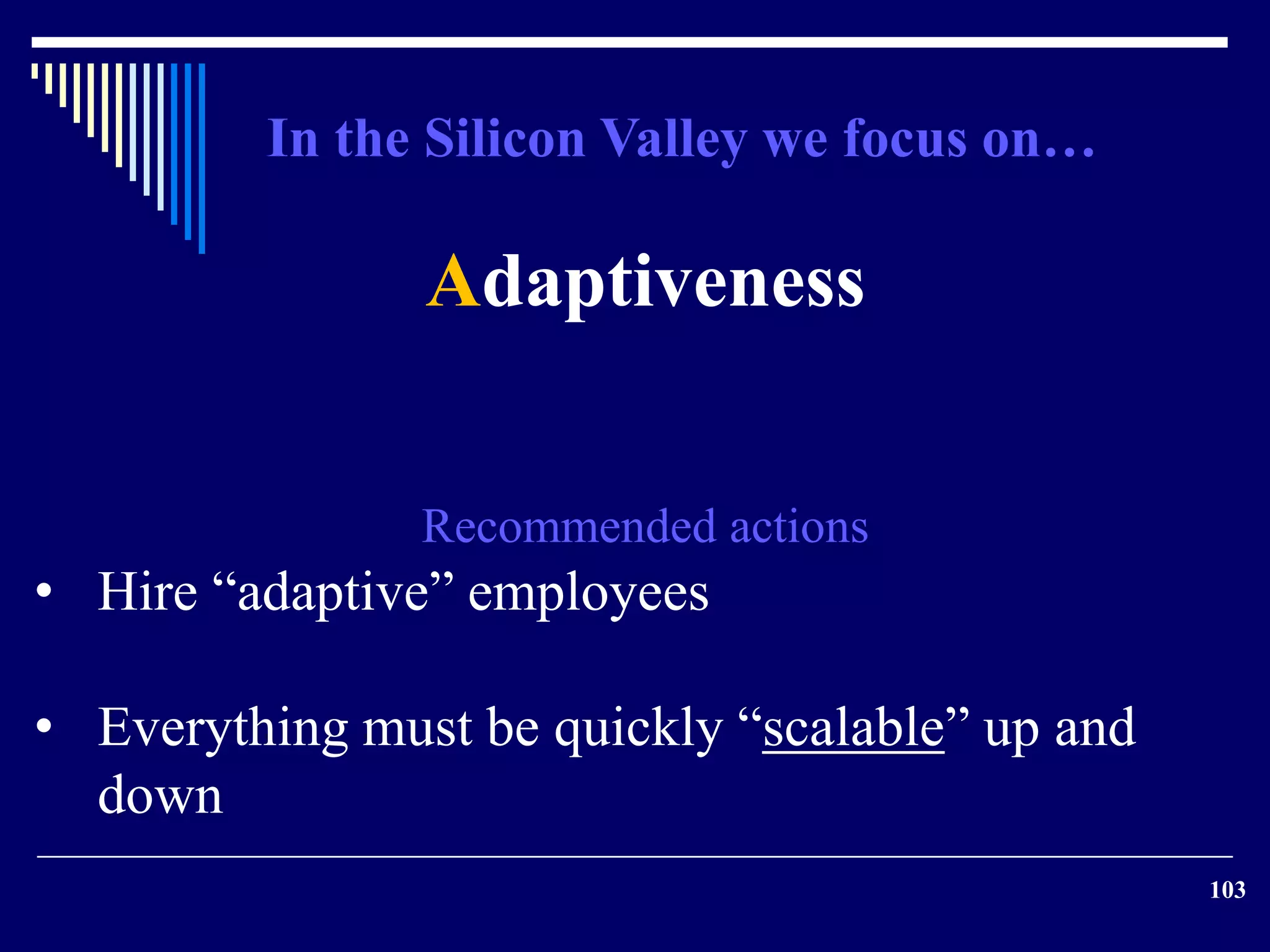 103 
Adaptiveness 
Recommended actions 
• Hire “adaptive” employees 
• Everything must be quickly “scalable” up and 
down 
In the Silicon Valley we focus on… 
 