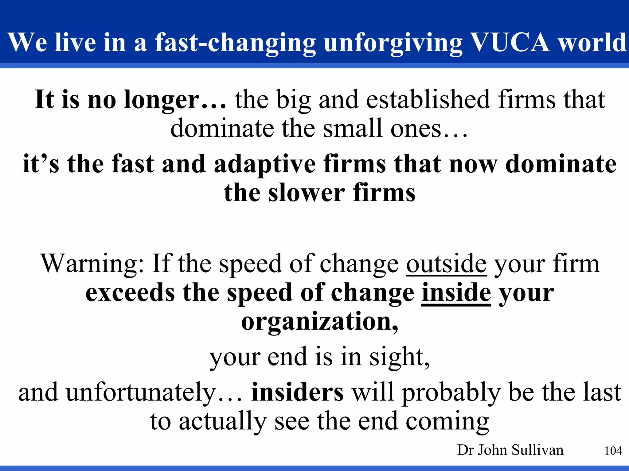 We live in a fast-changing unforgiving VUCA world 
It is no longer… the big and established firms that 
104 
dominate the small ones… 
it’s the fast and adaptive firms that now dominate 
the slower firms 
Warning: If the speed of change outside your firm 
exceeds the speed of change inside your 
organization, 
your end is in sight, 
and unfortunately… insiders will probably be the last 
to actually see the end coming 
Dr John Sullivan 
 