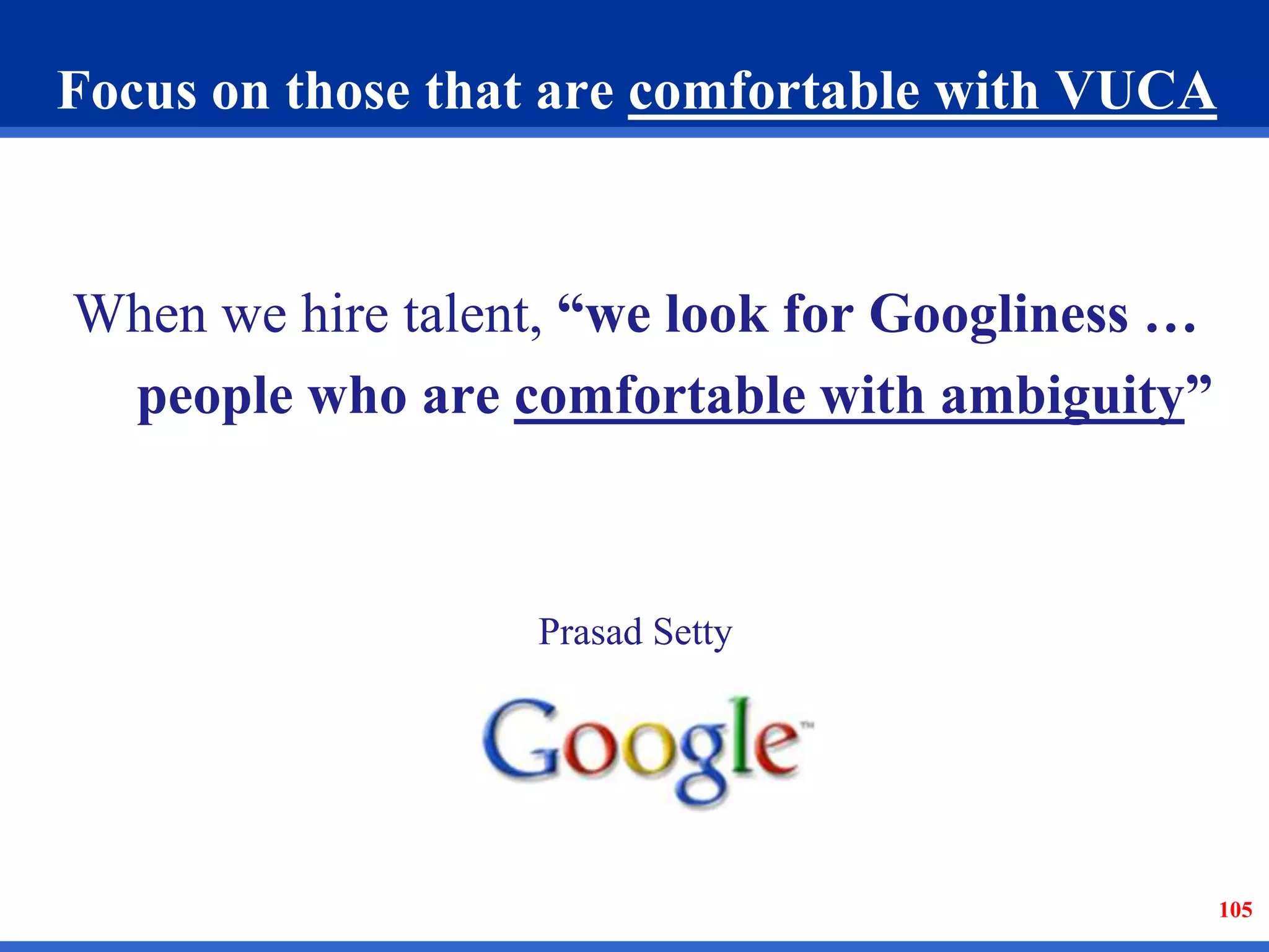 Focus on those that are comfortable with VUCA 
When we hire talent, “we look for Googliness … 
people who are comfortable with ambiguity” 
Prasad Setty 
105 
 
