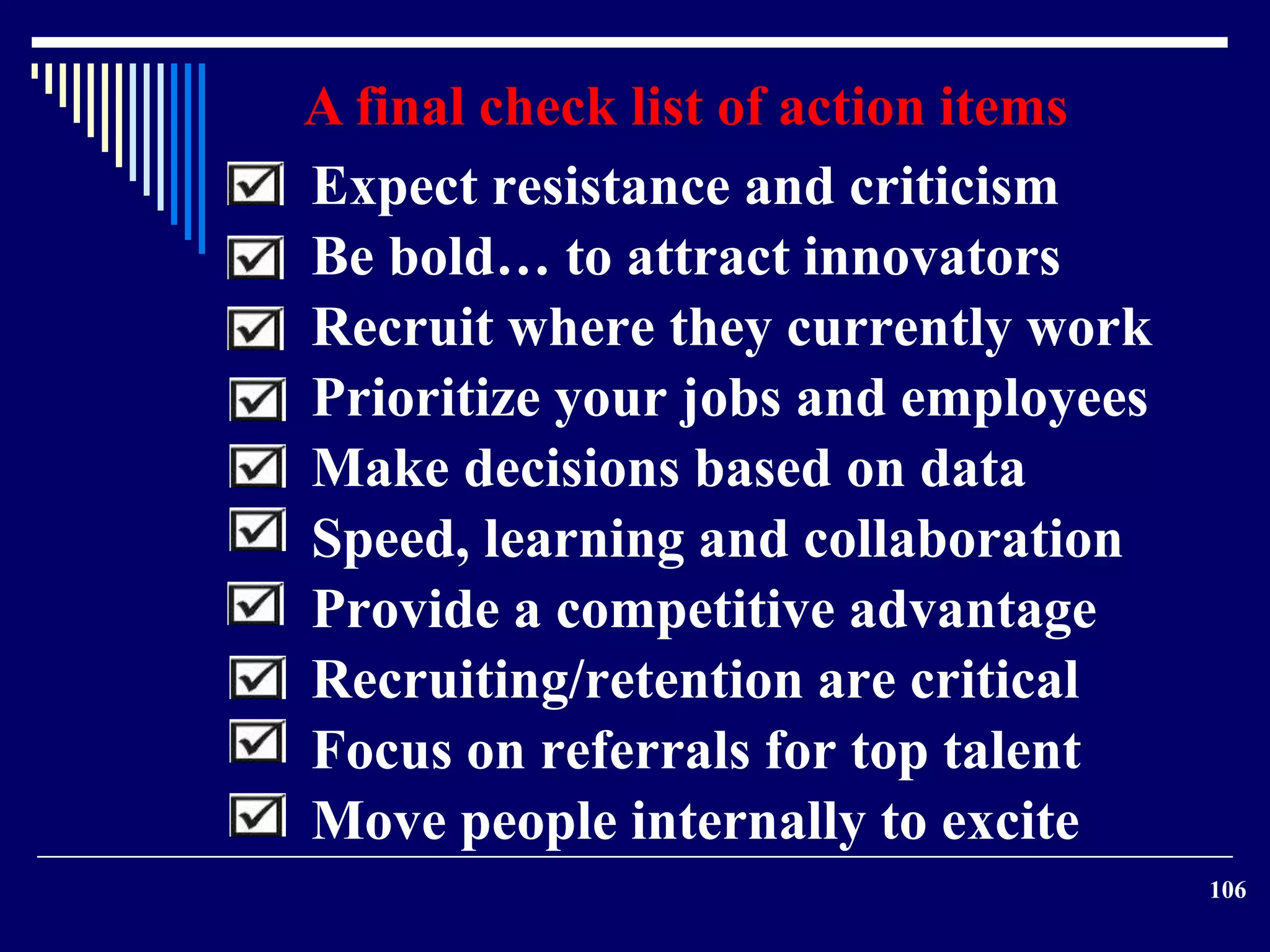 106 
A final check list of action items 
Expect resistance and criticism 
Be bold… to attract innovators 
Recruit where they currently work 
Prioritize your jobs and employees 
Make decisions based on data 
Speed, learning and collaboration 
Provide a competitive advantage 
Recruiting/retention are critical 
Focus on referrals for top talent 
Move people internally to excite 
 