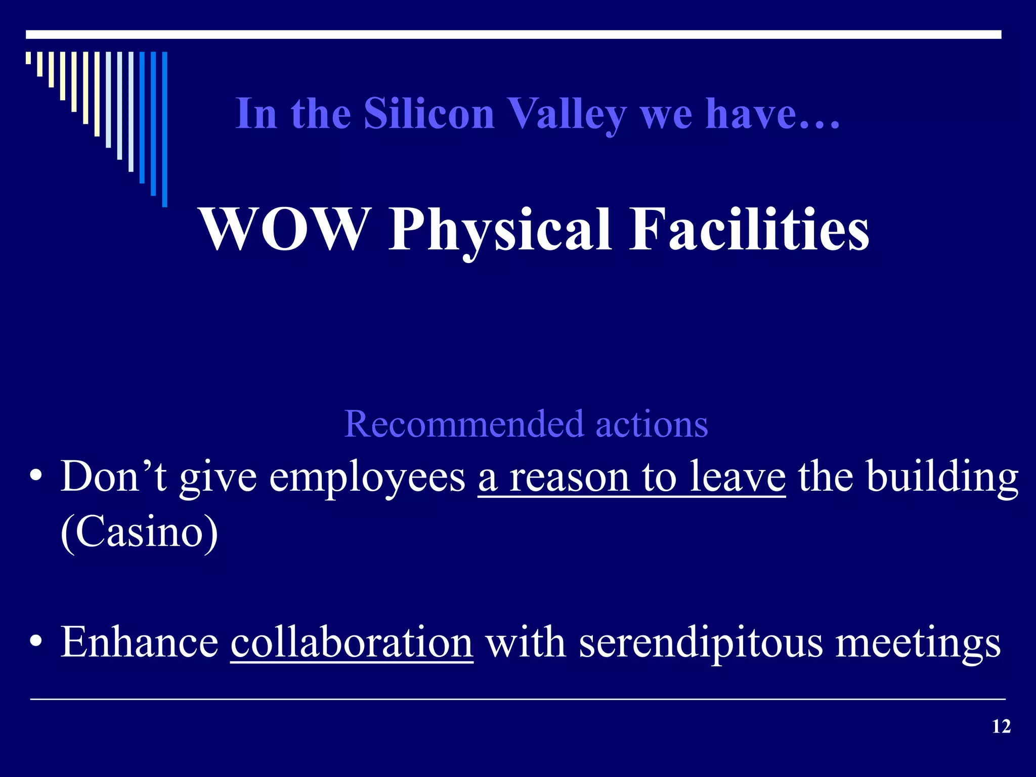 12 
In the Silicon Valley we have… 
WOW Physical Facilities 
Recommended actions 
• Don’t give employees a reason to leave the building 
(Casino) 
• Enhance collaboration with serendipitous meetings 
 