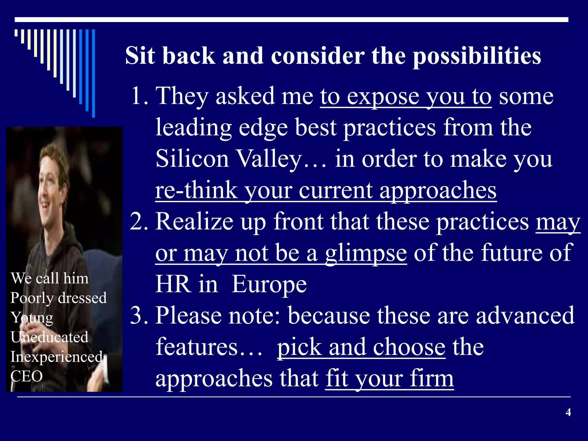 4 
Sit back and consider the possibilities 
1. They asked me to expose you to some 
leading edge best practices from the 
Silicon Valley… in order to make you 
re-think your current approaches 
2. Realize up front that these practices may 
or may not be a glimpse of the future of 
HR in Europe 
3. Please note: because these are advanced 
features… pick and choose the 
approaches that fit your firm 
We call him 
Poorly dressed 
Young 
Uneducated 
Inexperienced 
CEO 
 