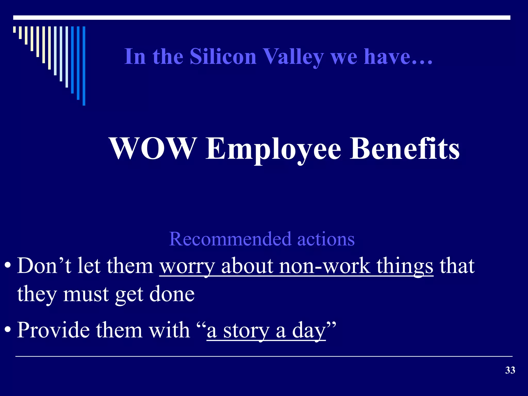 33 
In the Silicon Valley we have… 
WOW Employee Benefits 
Recommended actions 
• Don’t let them worry about non-work things that 
they must get done 
• Provide them with “a story a day” 
 