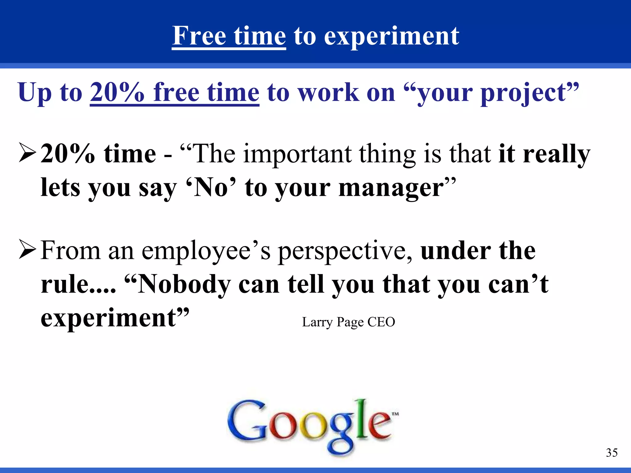 35 
Free time to experiment 
Up to 20% free time to work on “your project” 
20% time - “The important thing is that it really 
lets you say ‘No’ to your manager” 
From an employee’s perspective, under the 
rule.... “Nobody can tell you that you can’t 
experiment” Larry Page CEO 
 