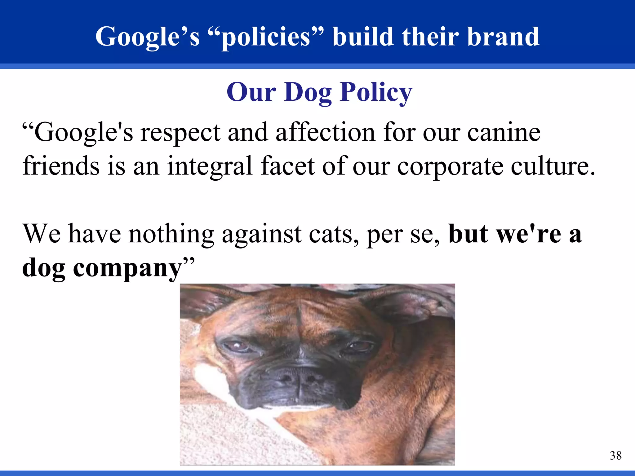 Google’s “policies” build their brand 
Our Dog Policy 
“Google's respect and affection for our canine 
friends is an integral facet of our corporate culture. 
We have nothing against cats, per se, but we're a 
dog company” 
38 
 