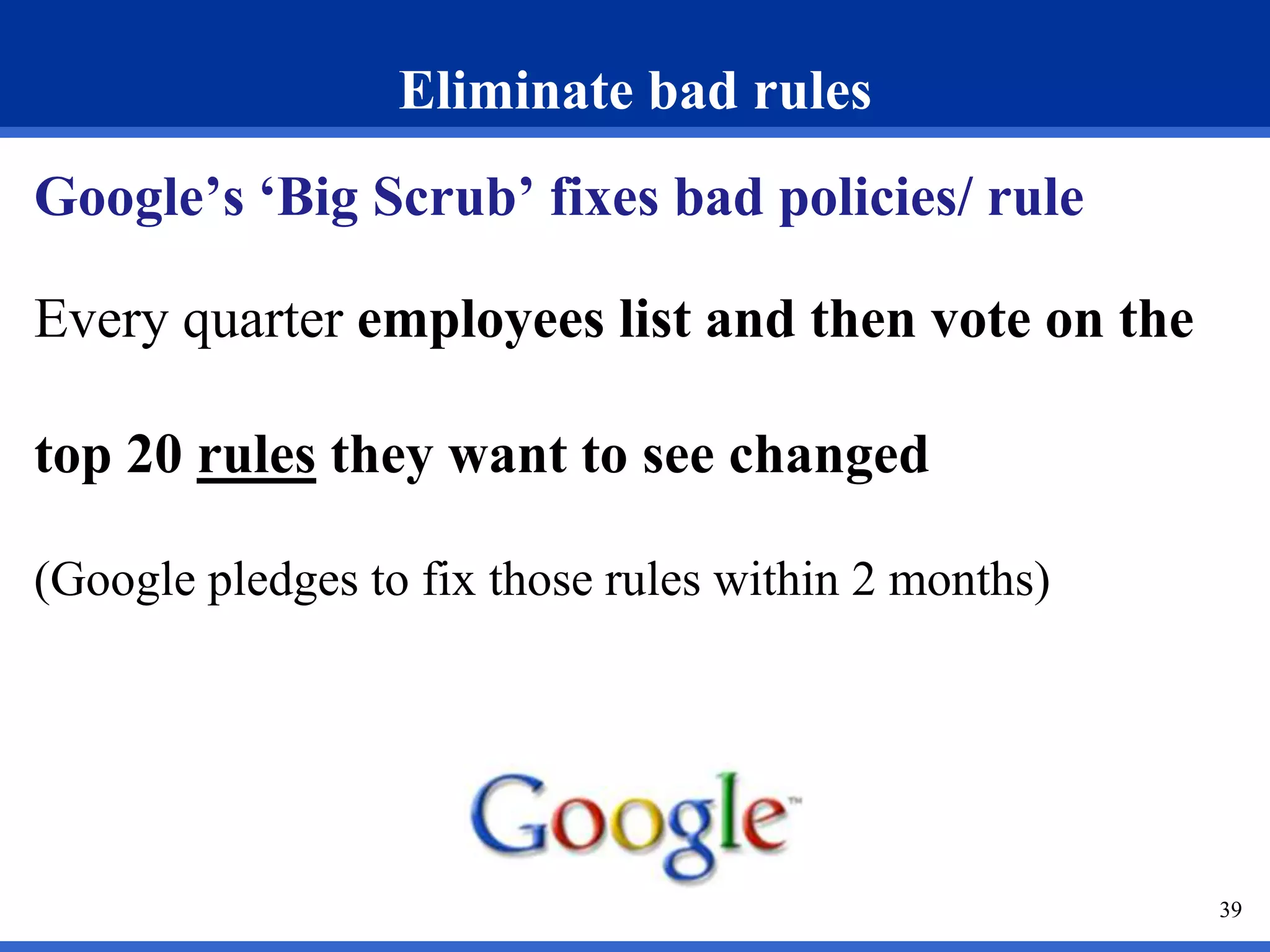 Eliminate bad rules 
Google’s ‘Big Scrub’ fixes bad policies/ rule 
Every quarter employees list and then vote on the 
top 20 rules they want to see changed 
(Google pledges to fix those rules within 2 months) 
39 
 