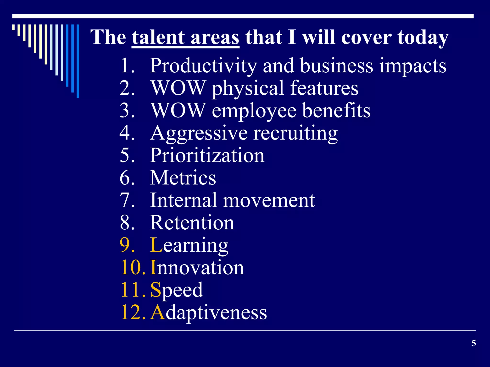 5 
The talent areas that I will cover today 
1. Productivity and business impacts 
2. WOW physical features 
3. WOW employee benefits 
4. Aggressive recruiting 
5. Prioritization 
6. Metrics 
7. Internal movement 
8. Retention 
9. Learning 
10. Innovation 
11. Speed 
12.Adaptiveness 
 