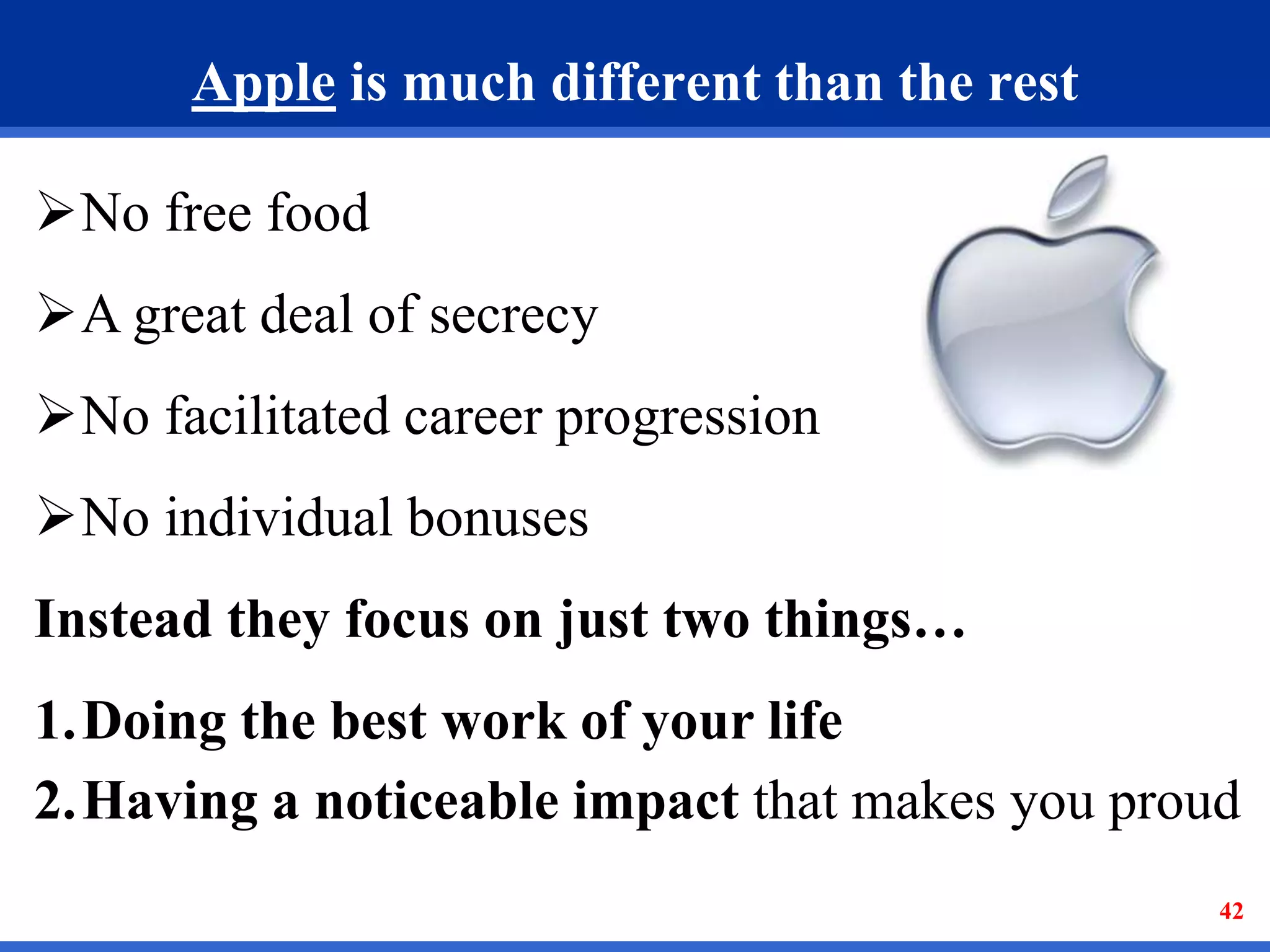 Apple is much different than the rest 
42 
No free food 
A great deal of secrecy 
No facilitated career progression 
No individual bonuses 
Instead they focus on just two things… 
1.Doing the best work of your life 
2.Having a noticeable impact that makes you proud 
 