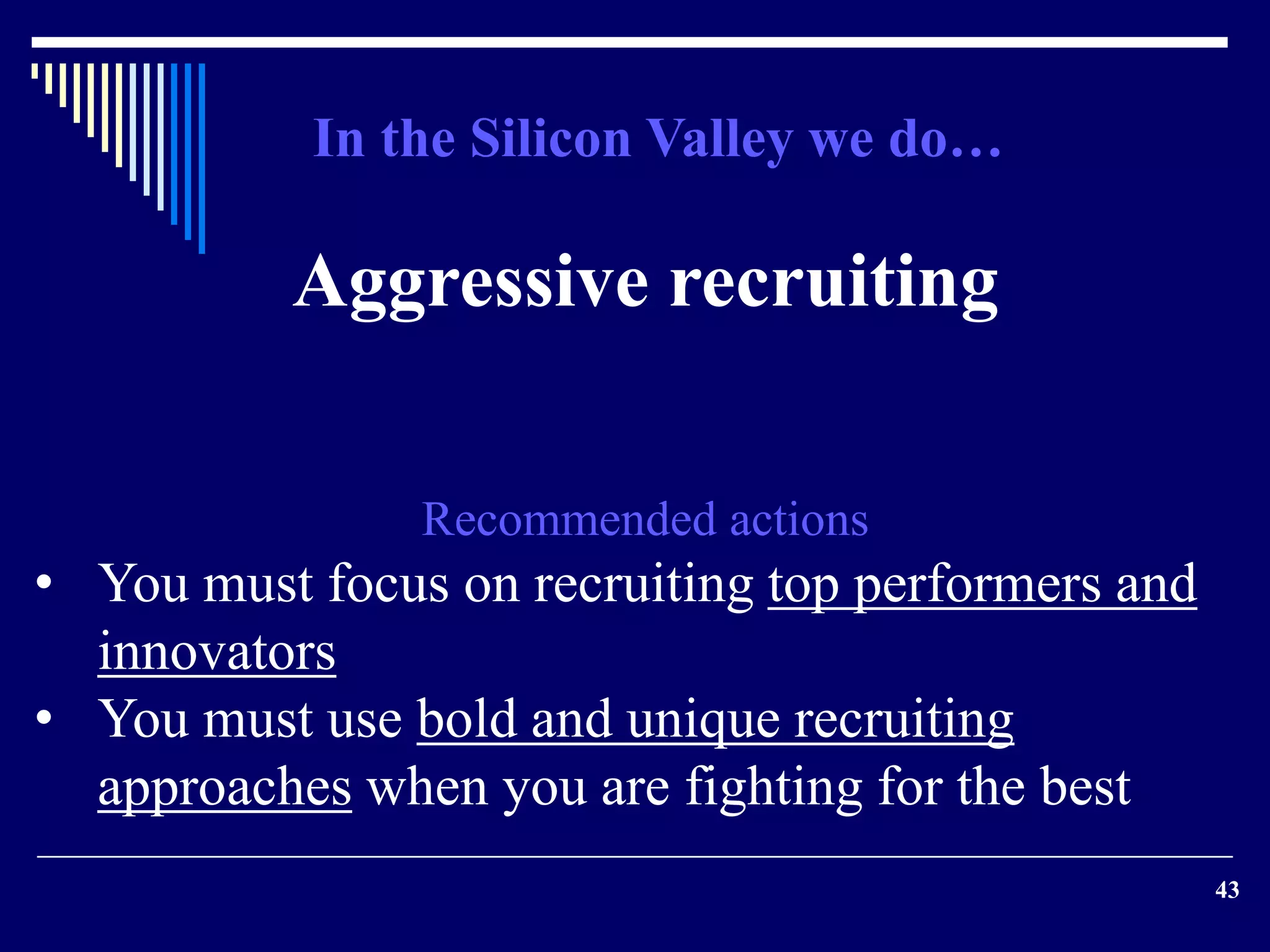 43 
In the Silicon Valley we do… 
Aggressive recruiting 
Recommended actions 
• You must focus on recruiting top performers and 
innovators 
• You must use bold and unique recruiting 
approaches when you are fighting for the best 
 