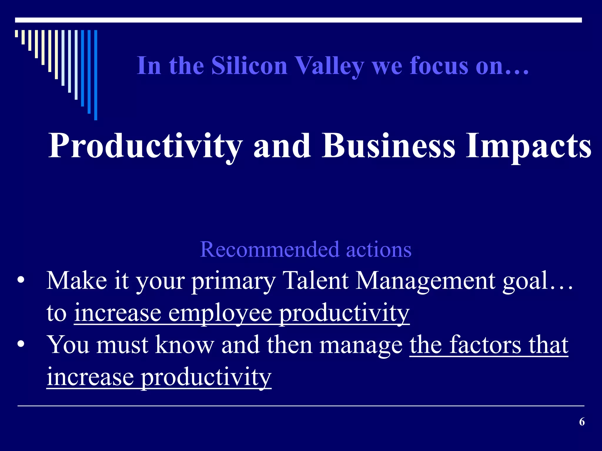 Productivity and Business Impacts 
6 
In the Silicon Valley we focus on… 
Recommended actions 
• Make it your primary Talent Management goal… 
to increase employee productivity 
• You must know and then manage the factors that 
increase productivity 
 