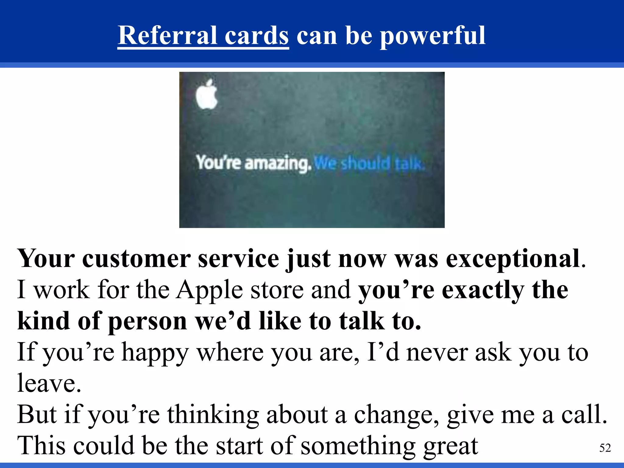 52 
Referral cards can be powerful 
Your customer service just now was exceptional. 
I work for the Apple store and you’re exactly the 
kind of person we’d like to talk to. 
If you’re happy where you are, I’d never ask you to 
leave. 
But if you’re thinking about a change, give me a call. 
This could be the start of something great 
 