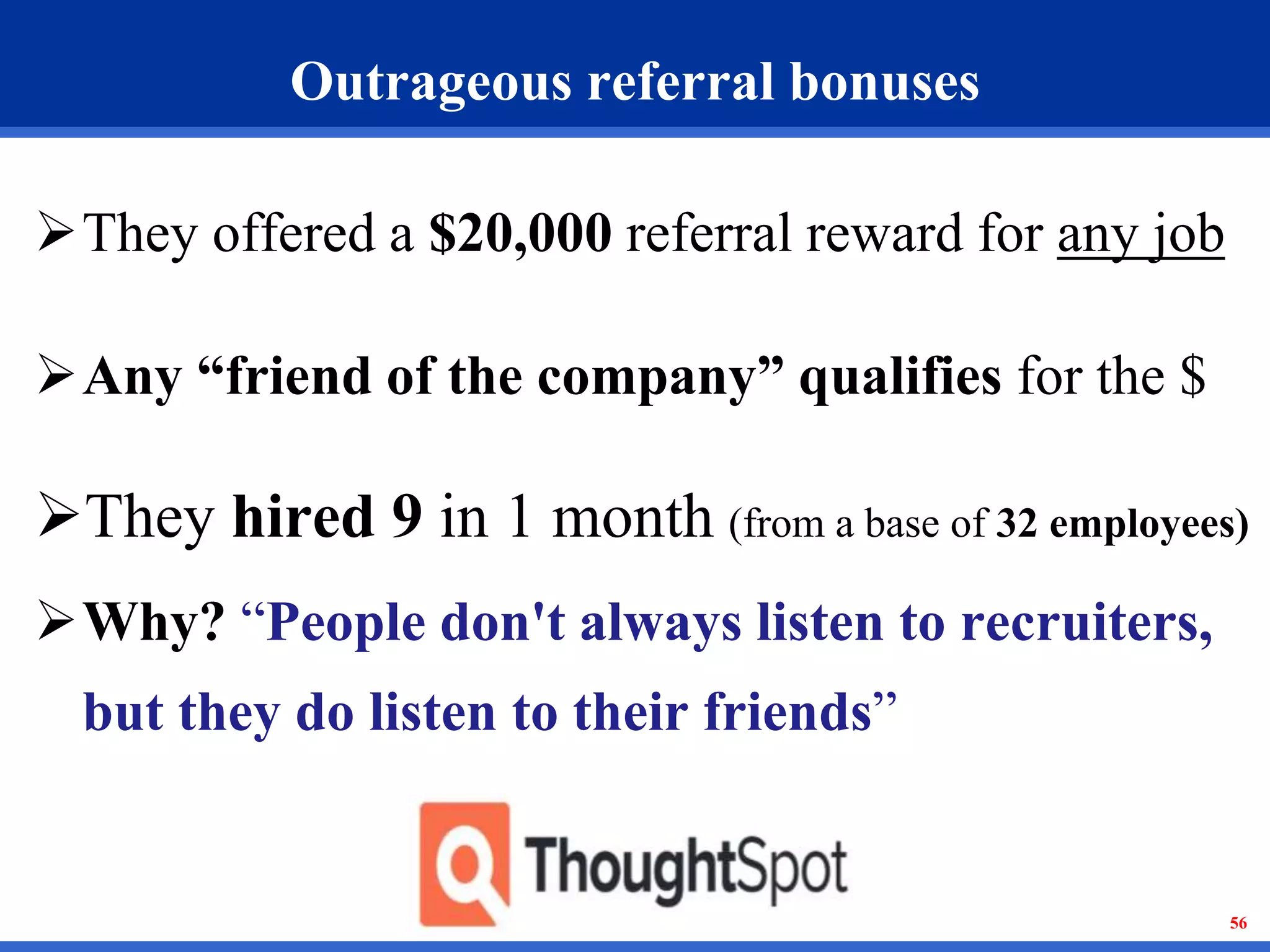 56 
Outrageous referral bonuses 
They offered a $20,000 referral reward for any job 
Any “friend of the company” qualifies for the $ 
They hired 9 in 1 month (from a base of 32 employees) 
Why? “People don't always listen to recruiters, 
but they do listen to their friends” 
 