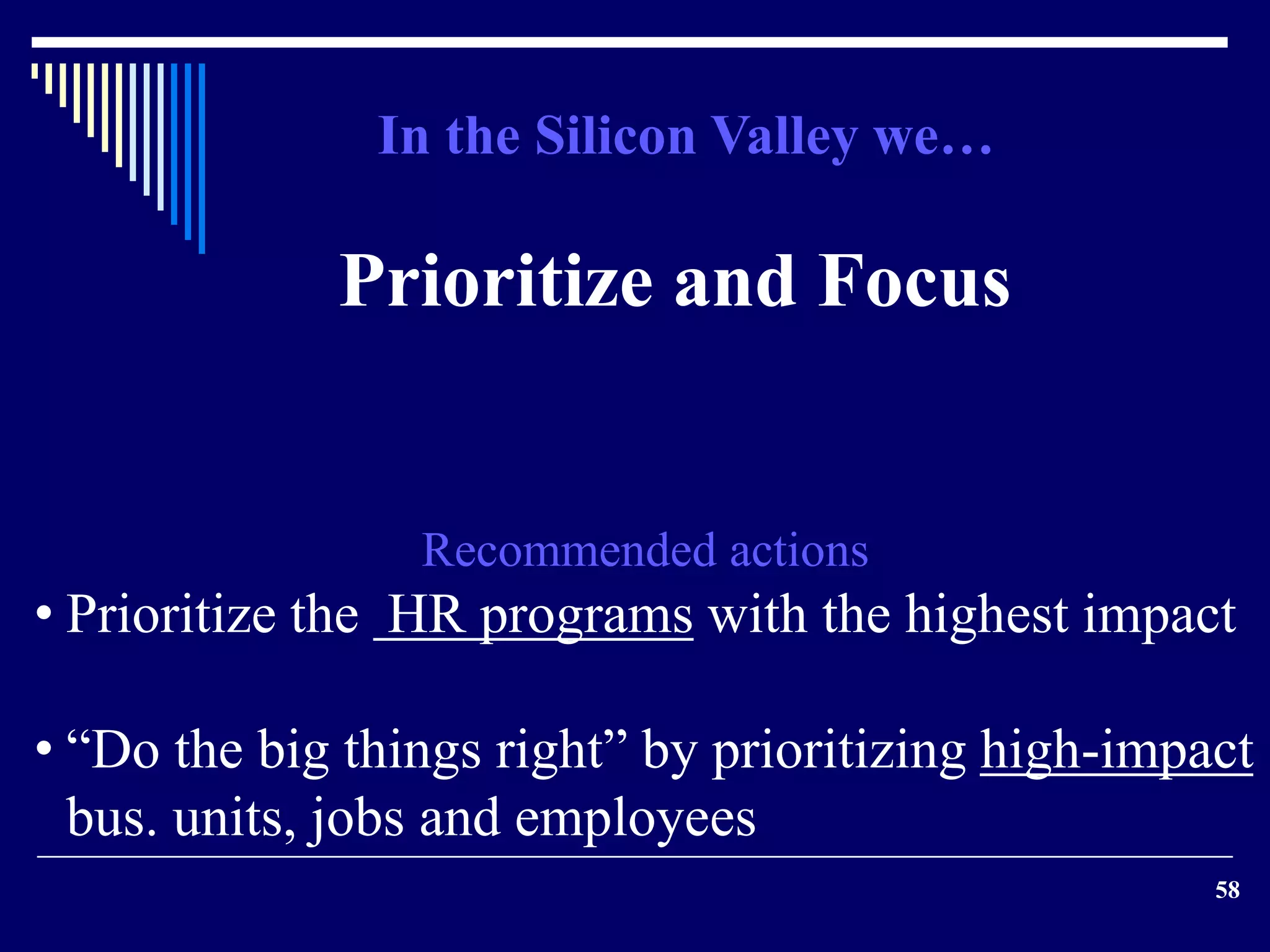 58 
In the Silicon Valley we… 
Prioritize and Focus 
Recommended actions 
• Prioritize the HR programs with the highest impact 
• “Do the big things right” by prioritizing high-impact 
bus. units, jobs and employees 
 