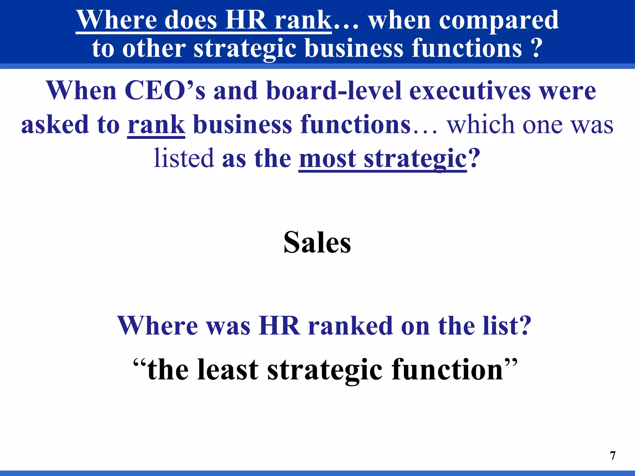Where does HR rank… when compared 
to other strategic business functions ? 
When CEO’s and board-level executives were 
asked to rank business functions… which one was 
listed as the most strategic? 
Sales 
Where was HR ranked on the list? 
“the least strategic function” 
7 
 