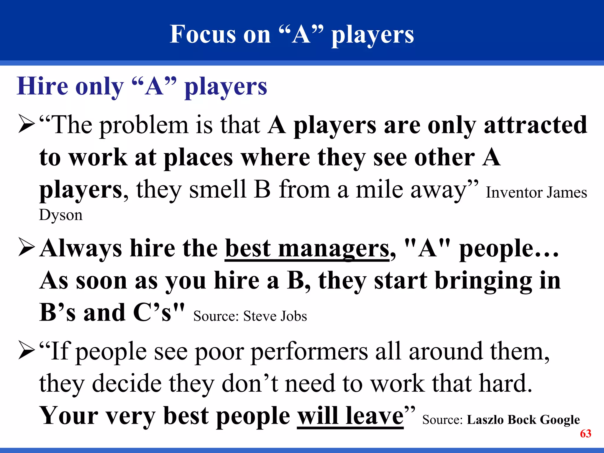 63 
Focus on “A” players 
Hire only “A” players 
“The problem is that A players are only attracted 
to work at places where they see other A 
players, they smell B from a mile away” Inventor James 
Dyson 
Always hire the best managers, "A" people… 
As soon as you hire a B, they start bringing in 
B’s and C’s" Source: Steve Jobs 
“If people see poor performers all around them, 
they decide they don’t need to work that hard. 
Your very best people will leave” Source: Laszlo Bock Google 
 