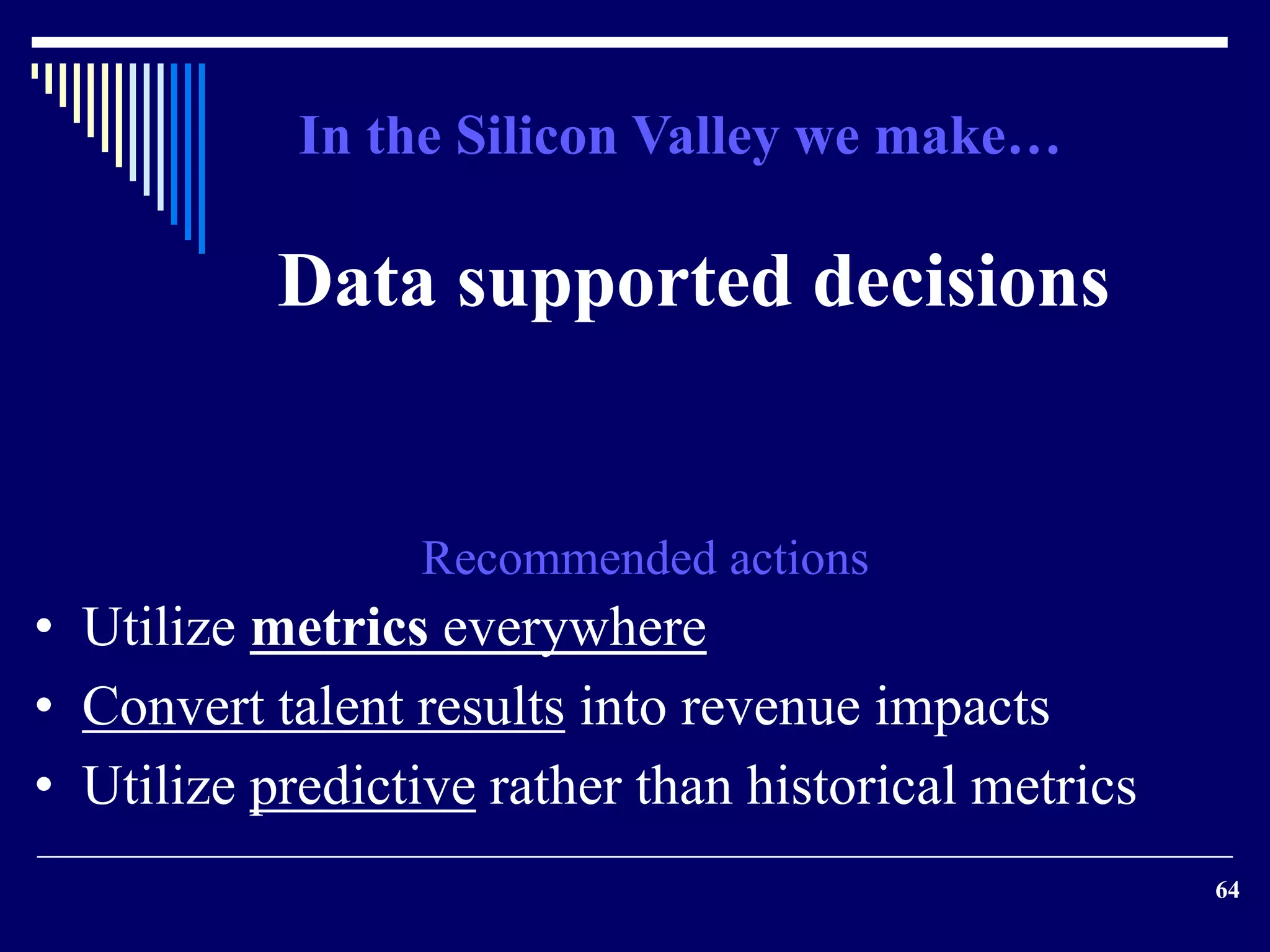 64 
In the Silicon Valley we make… 
Data supported decisions 
Recommended actions 
• Utilize metrics everywhere 
• Convert talent results into revenue impacts 
• Utilize predictive rather than historical metrics 
 
