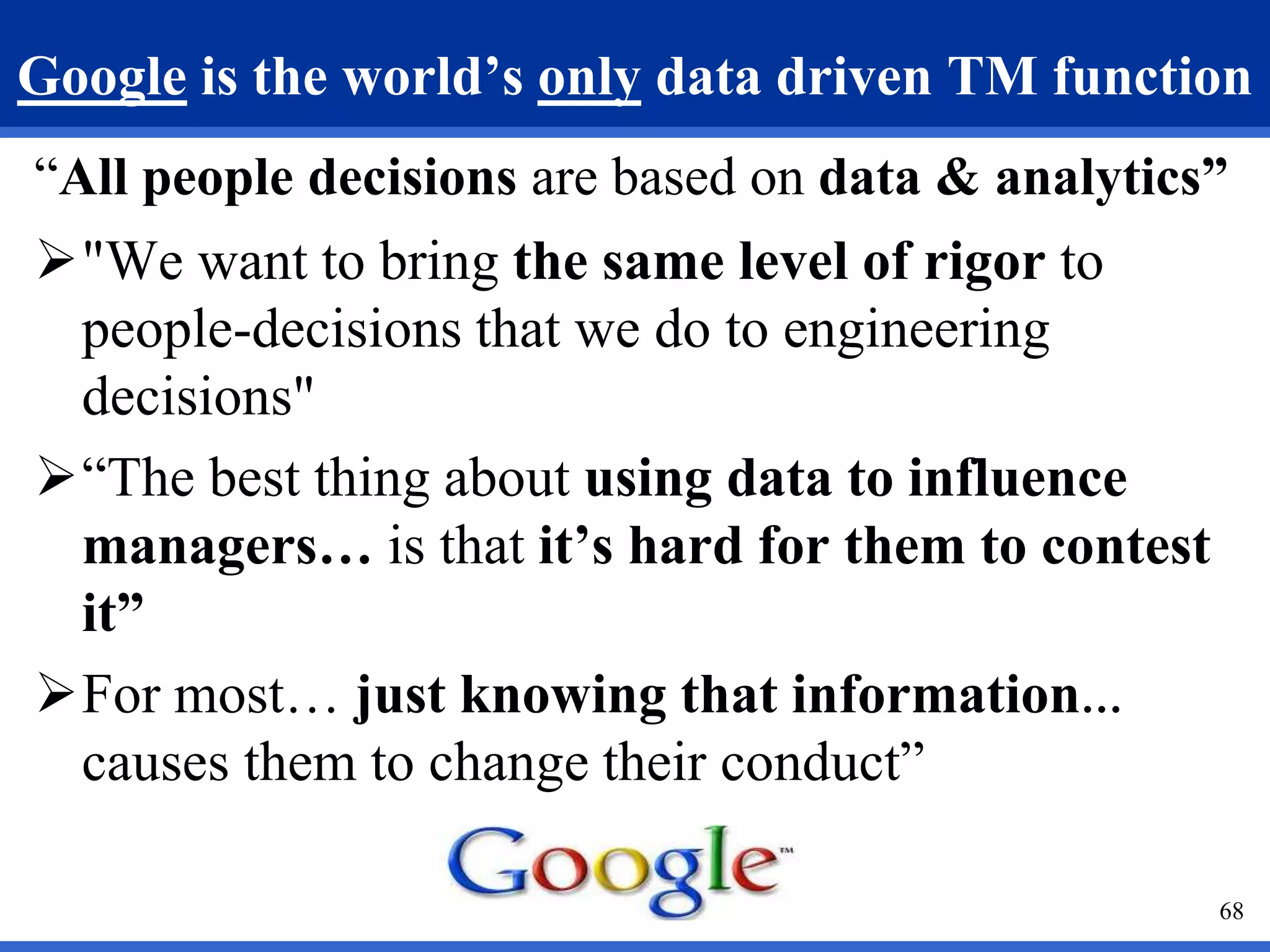 Google is the world’s only data driven TM function 
“All people decisions are based on data & analytics” 
"We want to bring the same level of rigor to 
people-decisions that we do to engineering 
decisions" 
“The best thing about using data to influence 
managers… is that it’s hard for them to contest 
it” 
For most… just knowing that information… 
causes them to change their conduct” 
68 
 