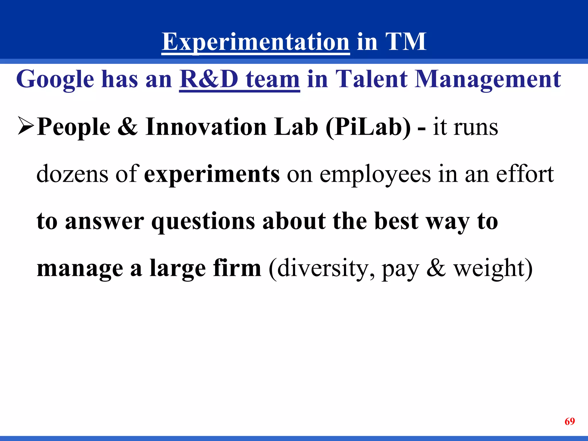 69 
Experimentation in TM 
Google has an R&D team in Talent Management 
People & Innovation Lab (PiLab) - it runs 
dozens of experiments on employees in an effort 
to answer questions about the best way to 
manage a large firm (diversity, pay & weight) 
 