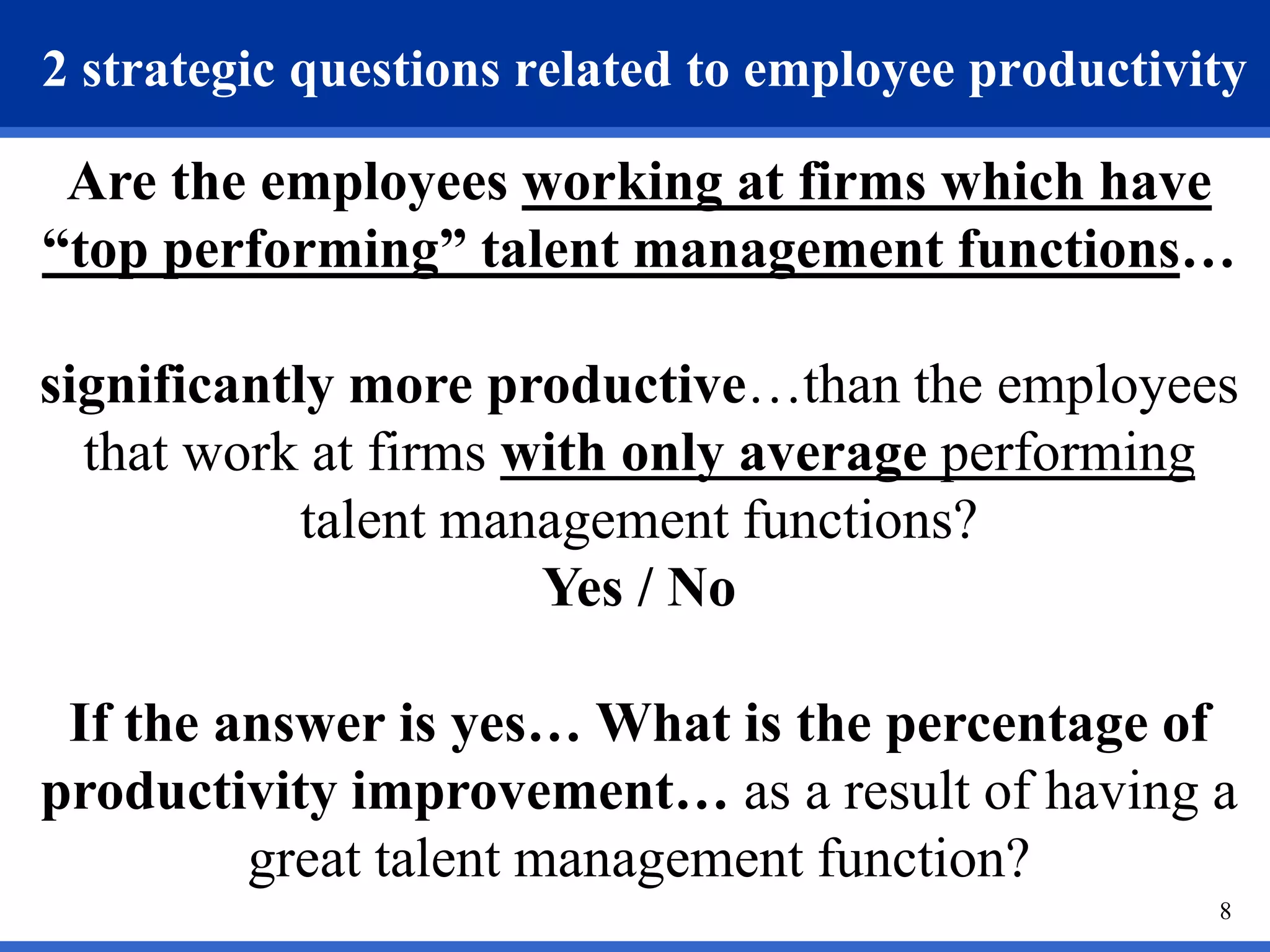 2 strategic questions related to employee productivity 
Are the employees working at firms which have 
“top performing” talent management functions… 
significantly more productive…than the employees 
that work at firms with only average performing 
8 
talent management functions? 
Yes / No 
If the answer is yes… What is the percentage of 
productivity improvement… as a result of having a 
great talent management function? 
 