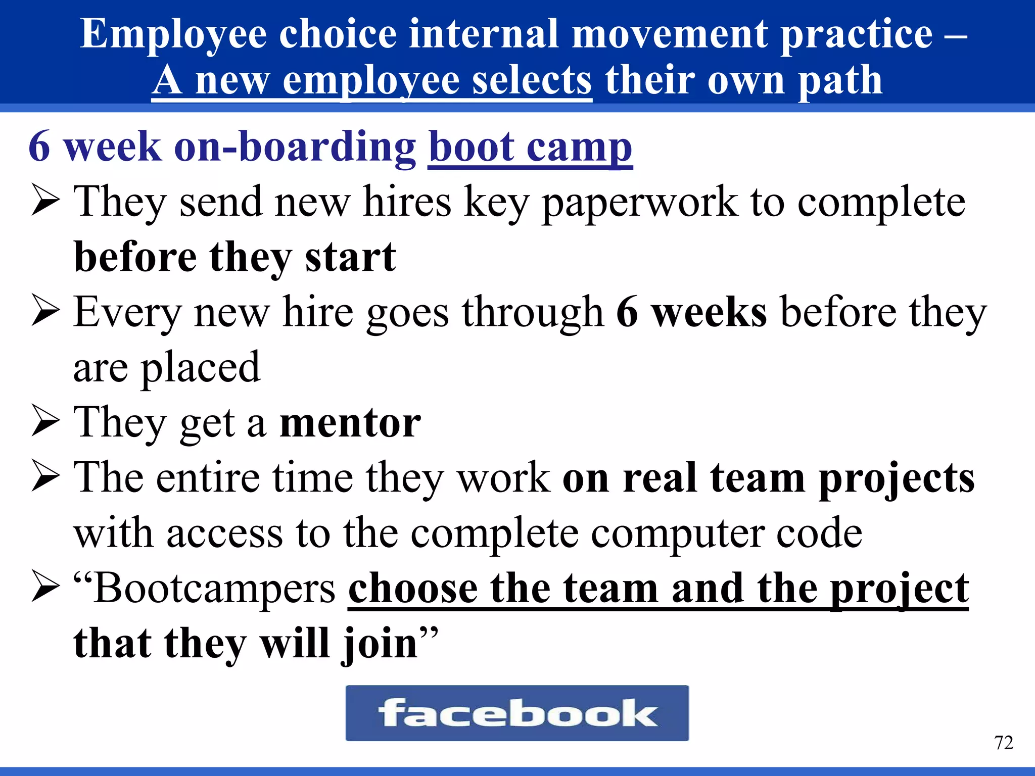 Employee choice internal movement practice – 
A new employee selects their own path 
72 
6 week on-boarding boot camp 
 They send new hires key paperwork to complete 
before they start 
 Every new hire goes through 6 weeks before they 
are placed 
 They get a mentor 
 The entire time they work on real team projects 
with access to the complete computer code 
 “Bootcampers choose the team and the project 
that they will join” 
 