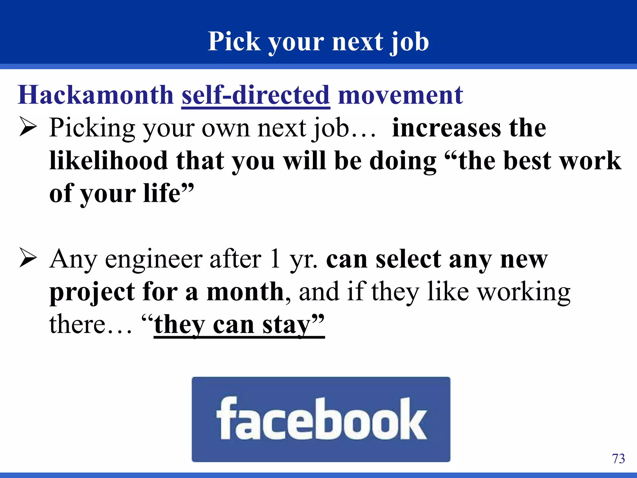 73 
Pick your next job 
Hackamonth self-directed movement 
 Picking your own next job… increases the 
likelihood that you will be doing “the best work 
of your life” 
 Any engineer after 1 yr. can select any new 
project for a month, and if they like working 
there… “they can stay” 
 