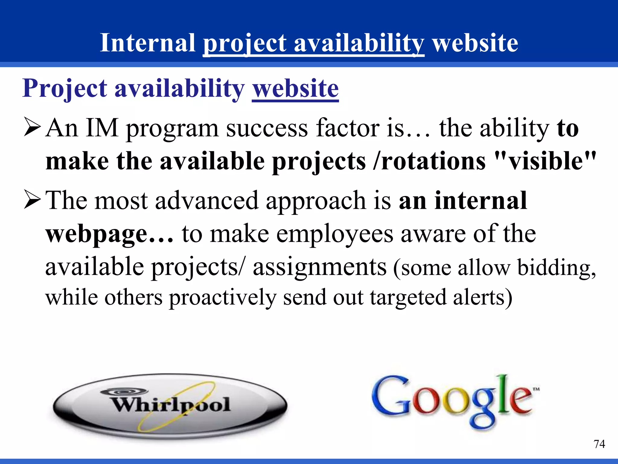 74 
Internal project availability website 
Project availability website 
An IM program success factor is… the ability to 
make the available projects /rotations "visible" 
The most advanced approach is an internal 
webpage… to make employees aware of the 
available projects/ assignments (some allow bidding, 
while others proactively send out targeted alerts) 
 