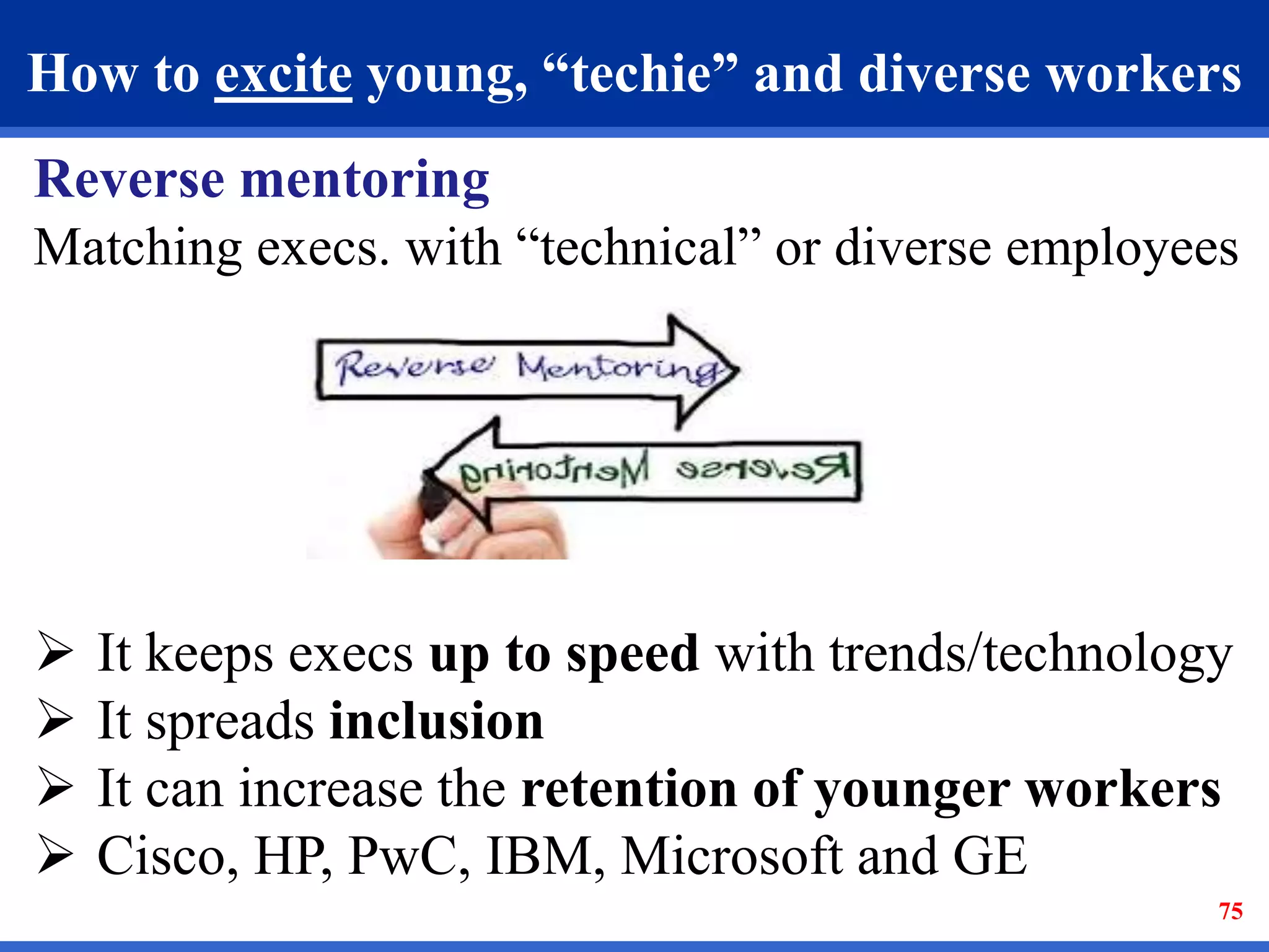 How to excite young, “techie” and diverse workers 
Reverse mentoring 
Matching execs. with “technical” or diverse employees 
 It keeps execs up to speed with trends/technology 
 It spreads inclusion 
 It can increase the retention of younger workers 
 Cisco, HP, PwC, IBM, Microsoft and GE 
75 
 