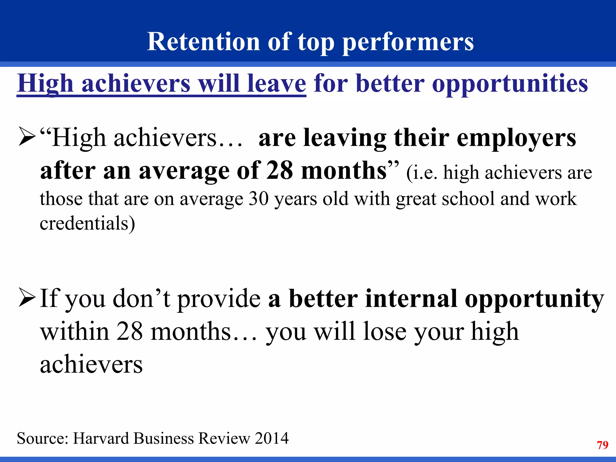 79 
Retention of top performers 
High achievers will leave for better opportunities 
“High achievers… are leaving their employers 
after an average of 28 months” (i.e. high achievers are 
those that are on average 30 years old with great school and work 
credentials) 
If you don’t provide a better internal opportunity 
within 28 months… you will lose your high 
achievers 
Source: Harvard Business Review 2014 
 