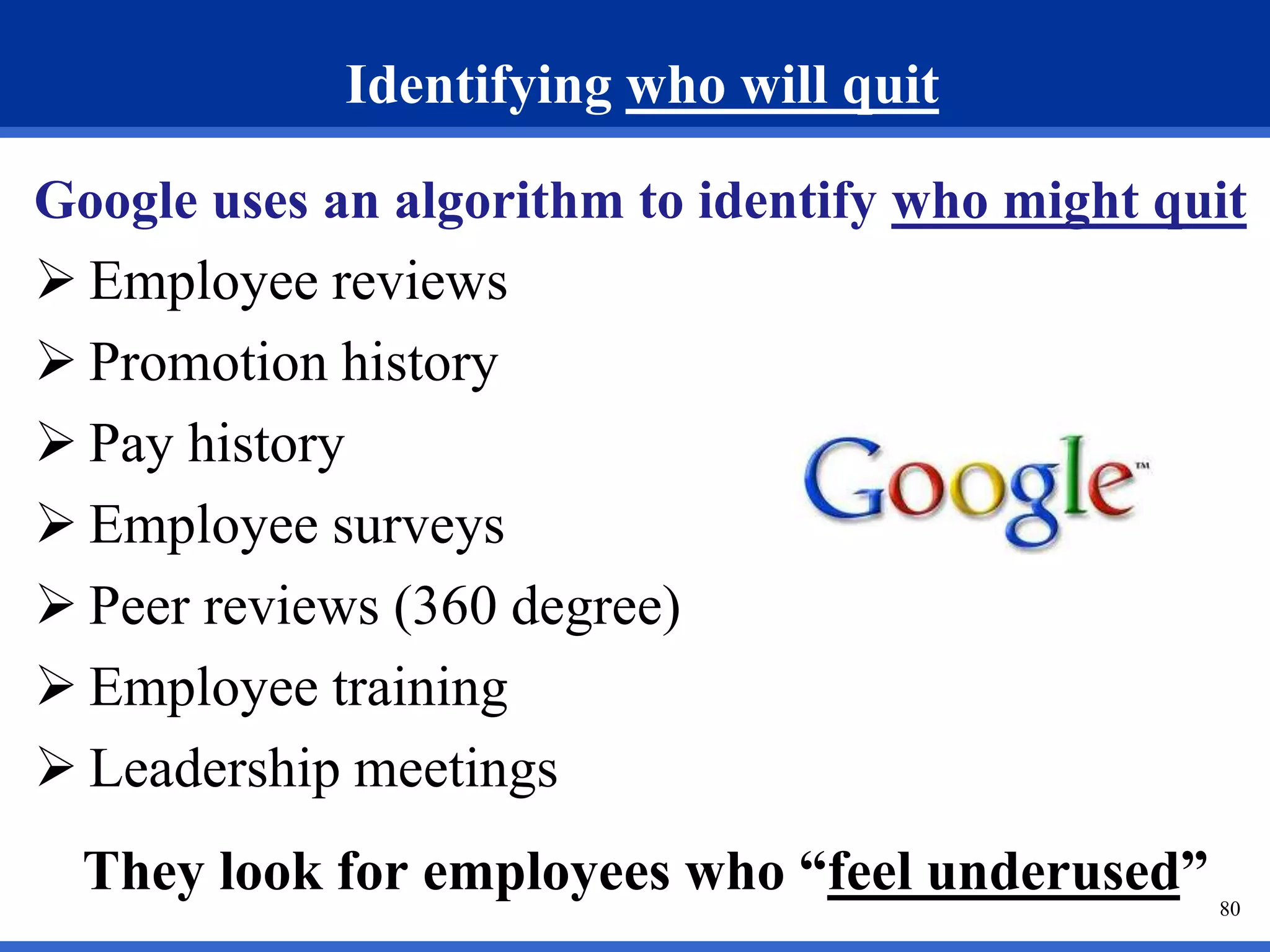 80 
Identifying who will quit 
Google uses an algorithm to identify who might quit 
 Employee reviews 
 Promotion history 
 Pay history 
 Employee surveys 
 Peer reviews (360 degree) 
 Employee training 
 Leadership meetings 
They look for employees who “feel underused” 
 