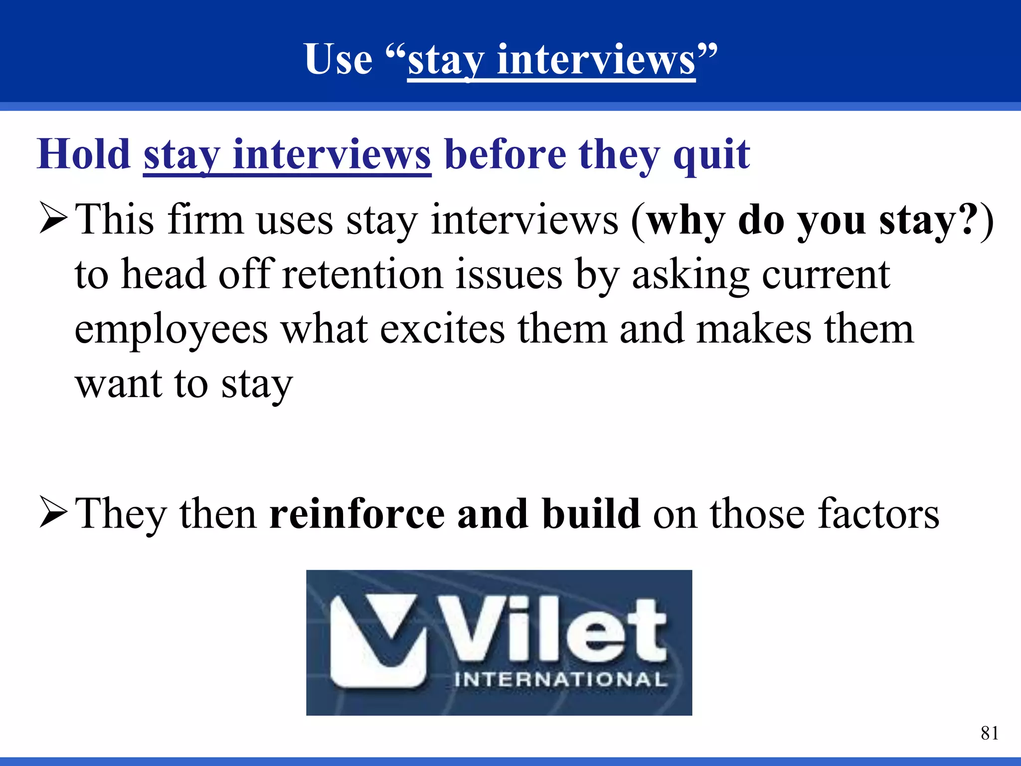 81 
Use “stay interviews” 
Hold stay interviews before they quit 
This firm uses stay interviews (why do you stay?) 
to head off retention issues by asking current 
employees what excites them and makes them 
want to stay 
They then reinforce and build on those factors 
 