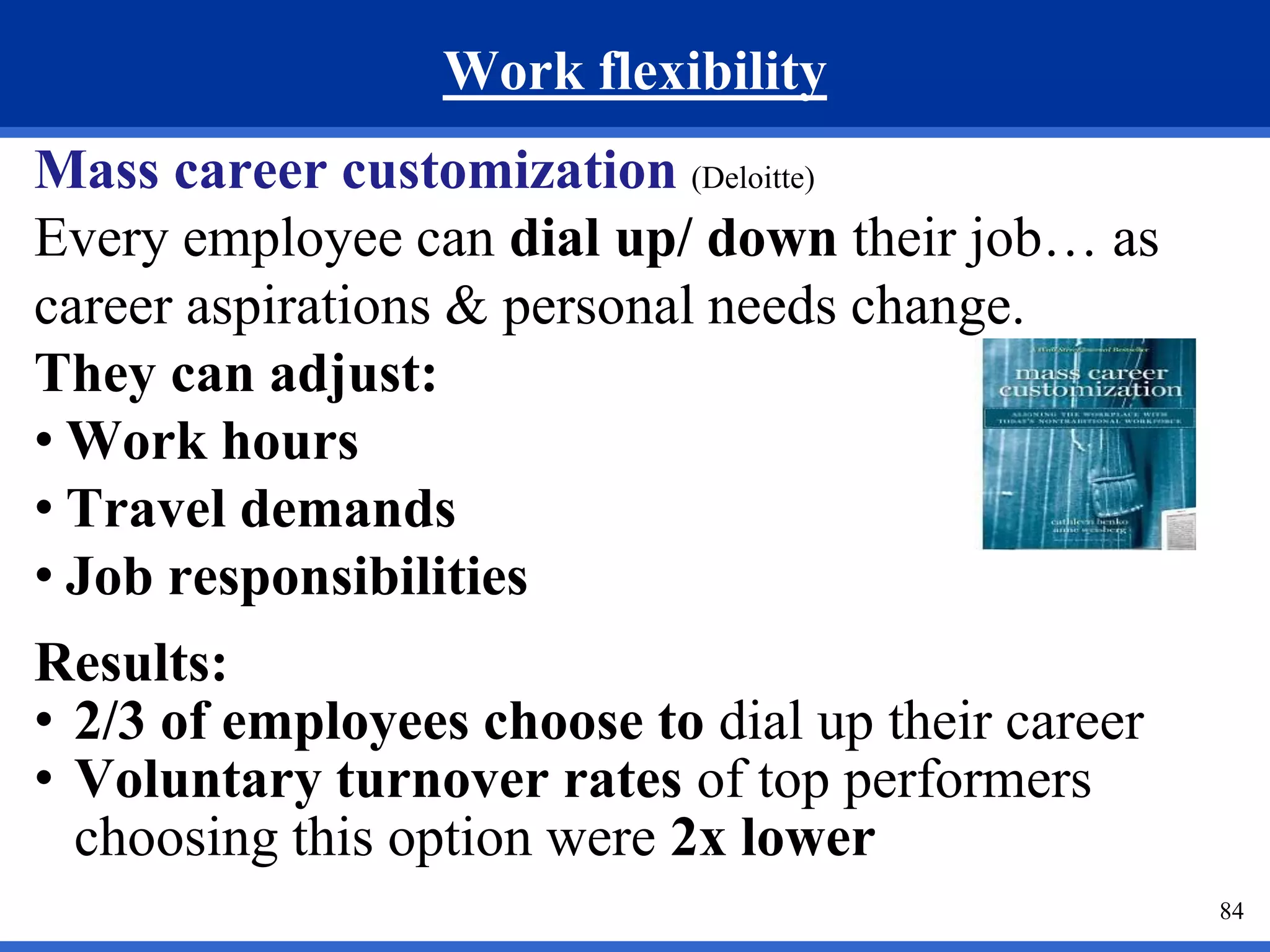 Work flexibility 
Mass career customization (Deloitte) 
Every employee can dial up/ down their job… as 
career aspirations & personal needs change. 
They can adjust: 
• Work hours 
• Travel demands 
• Job responsibilities 
Results: 
• 2/3 of employees choose to dial up their career 
• Voluntary turnover rates of top performers 
choosing this option were 2x lower 
84 
 