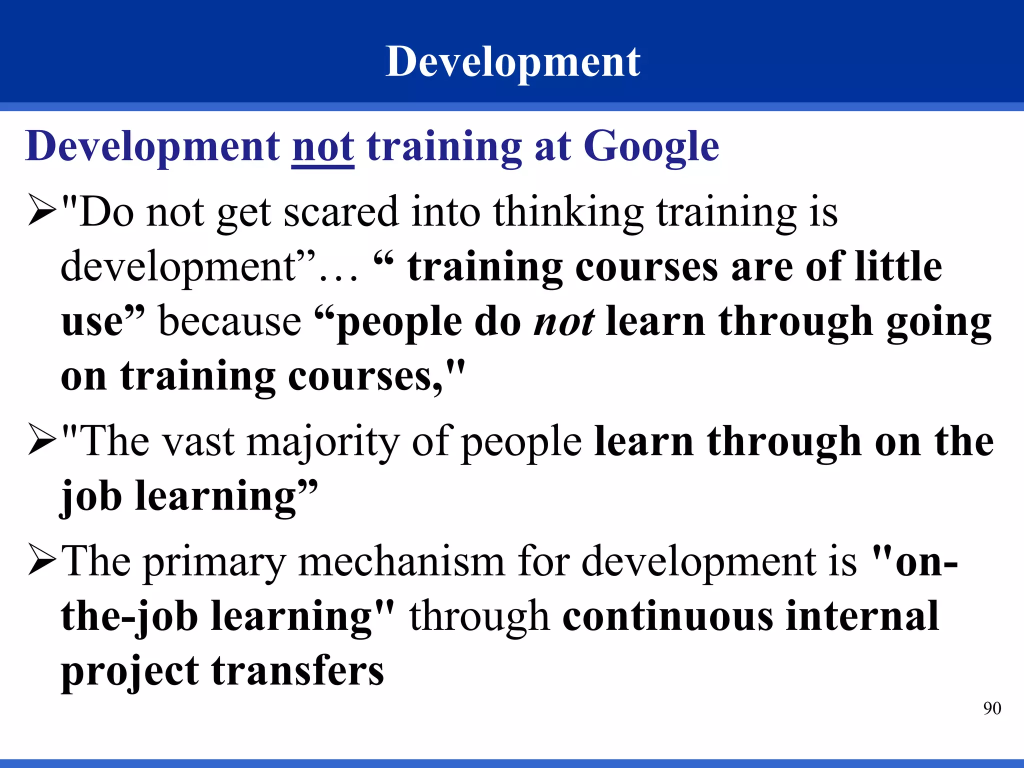 90 
Development 
Development not training at Google 
"Do not get scared into thinking training is 
development”… “ training courses are of little 
use” because “people do not learn through going 
on training courses," 
"The vast majority of people learn through on the 
job learning” 
The primary mechanism for development is "on-the- 
job learning" through continuous internal 
project transfers 
 