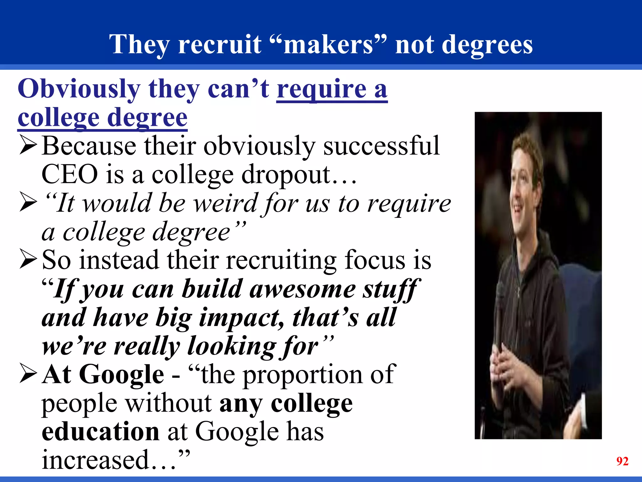 They recruit “makers” not degrees 
Obviously they can’t require a 
college degree 
Because their obviously successful 
CEO is a college dropout… 
“It would be weird for us to require 
a college degree” 
So instead their recruiting focus is 
“If you can build awesome stuff 
and have big impact, that’s all 
we’re really looking for” 
At Google - “the proportion of 
people without any college 
education at Google has 
increased…” 92 
 