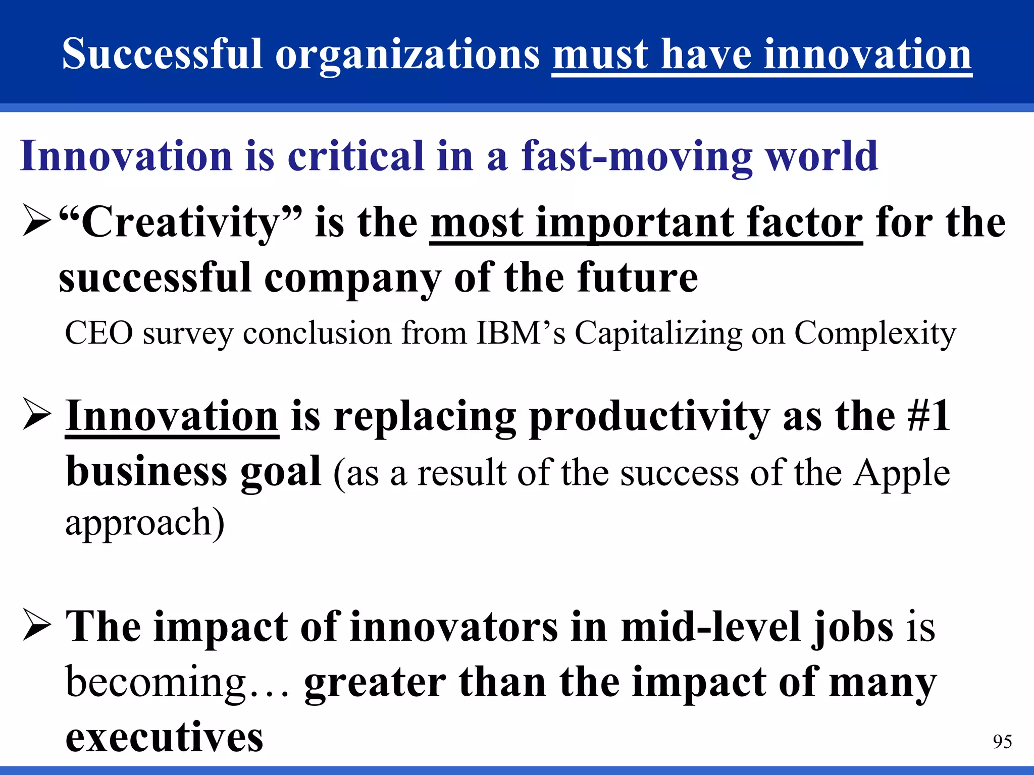 95 
Successful organizations must have innovation 
Innovation is critical in a fast-moving world 
“Creativity” is the most important factor for the 
successful company of the future 
CEO survey conclusion from IBM’s Capitalizing on Complexity 
 Innovation is replacing productivity as the #1 
business goal (as a result of the success of the Apple 
approach) 
 The impact of innovators in mid-level jobs is 
becoming… greater than the impact of many 
executives 
 