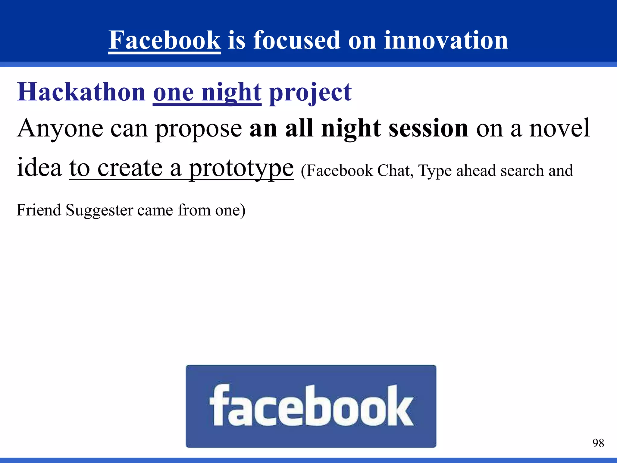 98 
Facebook is focused on innovation 
Hackathon one night project 
Anyone can propose an all night session on a novel 
idea to create a prototype (Facebook Chat, Type ahead search and 
Friend Suggester came from one) 
 