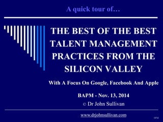 A quick tour of… 
THE BEST OF THE BEST 
TALENT MANAGEMENT 
PRACTICES FROM THE 
SILICON VALLEY 
With A Focus On Google, Facebook And Apple 
BAPM - Nov. 13, 2014 
© Dr John Sullivan 
107sl 
www.drjohnsullivan.com 
 