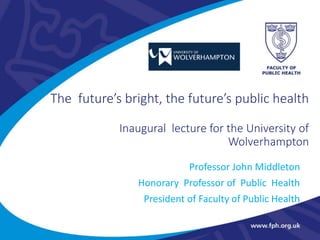 The future’s bright, the future’s public health
Inaugural lecture for the University of
Wolverhampton
Professor John Middleton
Honorary Professor of Public Health
President of Faculty of Public Health
 