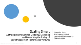 Scaling Smart
A Strategy Framework for Modeling, Managing
and Monetizing the Scaling of
Bootstrapped High-Performance Ventures
Davender Gupta
The Scaleup Project
davender@davender.com
514-448-1894
©2017 Davender Gupta. All rights reserved. 171114 V7-LSC davender@davender.com
1
 