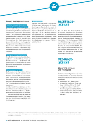 FINANZ- UND VERMÖGENSLAGE
Deutlicher Anstieg der Bilanzsumme
durch den Erwerb des Olympia Centers
Der Erwerb des Olympia Centers führte zu
einer Erhöhung der Bilanzsumme des Deut-
sche ­EuroShop Konzerns zum Bilanzstichtag
um 443,7 Mio. € und entfällt im Wesentlichen
auf die Investment Properties (+374,0 Mio. €).
Darüber hinaus wurde ein Geschäfts- und
Firmenwert von 53,9  Mio. € gebildet, dem
passiven latenten Steuern in nahezu gleicher
Höhe gegenüberstehen. Die passiven latenten
Steuern waren im Rahmen des Erwerbes zu
bilden und werden sich aufgrund der lang-
fristigen Halteabsicht nicht ertragswirksam
realisieren.
Vermögens- und Liquiditätssituation
Ohne Berücksichtigung des Erwerb des Olym-
pia Centers hat sich die Bilanzsumme in der
Berichtsperiode um 5,3 Mio. € erhöht. Maß-
gebend hierfür war insbesondere der höhere
Bestand an liquiden Mitteln im Vergleich zum
31. Dezember 2016.
Eigenkapitalquote bei 53,1 %
Zur Finanzierung der Eigenmittel im Rahmen
des Erwerbs des Olympia Centers wurde im
März eine Barkapitalerhöhung durch eine teil-
weise Ausnutzung des genehmigten Kapitals
durchgeführt. Aus der Kapitalerhöhung sind
dem Deutsche ­EuroShop Konzern 165 Mio. €
(vor Transaktionskosten in Höhe von 1,4 Mio. €)
zugeflossen.
Im 3. Quartal 2017 haben Gläubiger der Wan-
delanleihe erstmals ihr Recht ausgeübt und
Anleihen im Nominalwert von 8,6 Mio. € in
Aktien der Deutsche ­EuroShop AG gewandelt.
Die Eigenkapitalquote (inkl. der Anteile von
Fremdgesellschaftern) von 53,1 % ist gegen-
über dem letzten Bilanzstichtag (54,5 %) leicht
zurückgegangen.
Verbindlichkeiten
Die kurz- und langfristigen Finanzverbind-
lichkeiten lagen, bedingt durch die Erstein-
beziehung des Olympia Centers sowie die
Aufnahme eines langfristigen Darlehens in
Höhe von 130 Mio. € im Berichtszeitraum, mit
1.646,7 Mio. € um 201,1 Mio. € über dem Stand
zum Jahresende 2016. Die langfristigen pas-
siven latenten Steuern erhöhten sich infolge
des Erwerbs des Olympia Centers sowie wei-
teren Zuführungen um insgesamt 71,8 Mio. €
auf 431,2 Mio. €.
Nachtrags­
bericht
Bis zum Ende der Wandlungsfrist am
6. November 2017 haben fast alle Inhaber
der Wandelanleihe die Option zur Wandlung in
Aktien der Deutsche ­EuroShop AG ausgeübt.
Von der Wandelanleihe wurde insgesamt ein
Nominalwert 99,5 Mio. € (entspricht 99,5 %)
in 3.378.598 Aktien gewandelt. Die Gesamt-
zahl der Aktien (= Stimmrechte) der Deutsche
EuroShop AG beträgt damit 61.783.594. Wei-
tere Ereignisse mit wesentlicher Bedeutung
sind zwischen dem Bilanzstichtag 30. Sep-
tember 2017 und dem Tag der Abschluss-
erstellung nicht eingetreten.
Prognose­
bericht
ERWARTETE ERTRAGS-
UND FINANZLAGE
Nach einem planmäßigen Verlauf der ersten
neun Monate halten wir an unseren Prognosen
für das Geschäftsjahr 2017 fest und erwarten
unverändert:
•	 einen Umsatz von 216 bis 220 Mio. €
•	 ein operatives Ergebnis vor Zinsen und
Steuern (EBIT) von 187 bis 191 Mio. €
•	 ein Ergebnis vor Steuern (EBT) ohne
Bewertungsergebnis von 145 bis 148 Mio. €
•	 Funds from Operations (FFO) von 140 bis
143 Mio. € bzw. je Aktie zwischen 2,42 €
und 2,46 € 2
2
	Die Berechnung des FFO je Aktie 2017 basiert auf einer durchschnittlich zeitgewichteten Aktienanzahl von 58,2 Mio. und erfolgte unter der Annahme, dass die Wandelanleihe am Ende
ihrer Laufzeit im November 2017 vollständig gewandelt wird. Für das Geschäftsjahr 2018 wird sich die durchschnittlich zeitgewichtete Aktienanzahl unter Annahme der vollständigen
Wandlung auf 61,8 Mio. erhöhen.
  DEUTSCHE EUROSHOP AG  9M QUARTALSMITTEILUNG ZUM 30. SEPTEMBER 2017 5
 