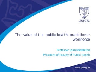 The value of the public health practitioner
workforce
Professor John Middleton
President of Faculty of Public Health
 