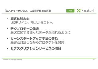 Karakuri Inc. All rights reserved. 24
「カスタマーサクセス」に注⽬が集まる背景
• 顧客体験志向
UXデザイン、モノからコトへ
• テクノロジーの発達
顧客に関する様々なデータが取れるように
• リーンスタートアップ⼿法の普及
顧客と対話しながらプロダクトを開発
• サブスクリプションサービスの増加
再掲
 