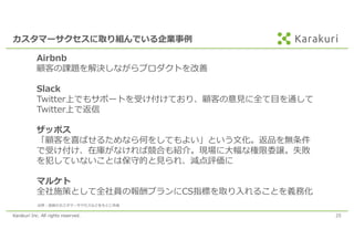Karakuri Inc. All rights reserved. 25
カスタマーサクセスに取り組んでいる企業事例
Airbnb
顧客の課題を解決しながらプロダクトを改善
Slack
Twitter上でもサポートを受け付けており、顧客の意⾒に全て⽬を通して
Twitter上で返信
ザッポス
「顧客を喜ばせるためなら何をしてもよい」という⽂化。返品を無条件
で受け付け、在庫がなければ競合も紹介。現場に⼤幅な権限委譲。失敗
を犯していないことは保守的と⾒られ、減点評価に
マルケト
全社施策として全社員の報酬プランにCS指標を取り⼊れることを義務化
出所：逆説のカスタマーサクセスなどをもとに作成
 