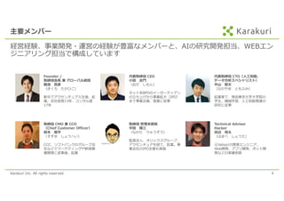 Karakuri Inc. All rights reserved. 4
主要メンバー
経営経験、事業開発・運営の経験が豊富なメンバーと、AIの研究開発担当、WEBエン
ジニアリング担当で構成しています
Founder /
取締役会⻑ 兼 グローバル統括
麹池 貴彦
（きくち たかひこ）
新卒でアクセンチュア⼊社後、起
業。会社経営13年、コンサル歴
17年
取締役 管理本部⻑
中⽥ 隆三
（なかた りゅうぞう）
監査法⼈、オリックスグループ、
アクセンチュアを経て、起業。事
業会社のIPO⽀援も実施
代表取締役 CTO（⼈⼯知能、
データ分析スペシャリスト）
中⼭ 智⽂
（なかやま ともふみ）
起業家で、現役東京⼤学⼤学院の
学⽣。機械学習、⼈⼯知能関連の
研究に従事
取締役 CMO 兼 CCO
（Chief Customer Officer）
鈴⽊ 奨平
（すずき しょうへい）
CCC、ソフトバンクのグループ会
社などでマーケティングや新規事
業開発に従事後、起業
代表取締役 CEO
⼩⽥ 志⾨
（おだ しもん）
ネット系BPOのイーガーディアン
の⽴ち上げから事業拡⼤（IPO）
まで事業企画、営業に従事
Technical Advisor
Hacker
浜辺 将太
（はまべ しょうた）
元Yahoo!の⿊帯エンジニア。
Web開発、アプリ開発、ボット開
発などの実績多数
 