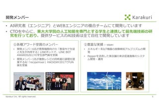 Karakuri Inc. All rights reserved. 5
開発メンバー
• AI研究者（エンジニア）とWEBエンジニアの複合チームにて開発しています
• CTOを中⼼に、東⼤⼤学院の⼈⼯知能を専⾨とする学⽣と連携して最先端技術の研
究を⾏っており、提供サービスのAI技術は全て⾃社で開発しています
①各種アワード受賞のメンバー
• 開発メンバー6名が教育機関向けの「教室内で⽣徒
と先⽣が利⽤する」LINEボットで、LINE BOT
AWARDS2017の学⽣部⾨賞を受賞
• 開発メンバー1名が複数レシピの同時進⾏調理を提
案するAI「recipemixer」HACKDAY2017でFUN
賞を受賞
②豊富な実績（⼀部抜粋）
• エネルギー系IoT機器の故障検知アルゴリズムの開
発
• Pepperを活⽤した実店舗の来店促進施策のシステ
ム開発・運⽤
 