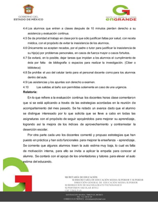 SANTIAGUITO MAXDA, TIMILPAN, MEXICO
TEL. 712 108 81 09
CORREO ELECTRÓNICO: cbttimilpann@hotmail.com
SECRETARÍA DE EDUCACIÓN
SUBSECRETARÍA DE EDUCACIÓN MEDIA SUPERIOR Y SUPERIOR
DIRECCIÓN GENERAL DE EDUCACIÓN MEDIA SUPERIOR
SUBDIRECCION DE BACHILLERATO TECNOLOGICO
SUPERVISION ESCOLAR BT012
CBT TIMILPAN
4.4 Los alumnos que entren a clases después de 10 minutos pierden derecho a su
asistencia y evaluación continua.
4.5 Se da prioridad al trabajo en clase por lo que sólo justifican faltas por salud, con receta
médica, con el propósito de evitar la inasistencia de los alumnos.
4.6 Únicamente se aceptan recados, por el padre o tutor para justificar la inasistencia de
su hijo(a) por problemas personales, en casos de fuerza mayor o casos fortuitos.
4.7 Se evitará, en lo posible, dejar tareas que impidan a los alumnos el cumplimiento de
ésta por falta de bibliografía o espacios para realizar la investigación. (Ciber o
biblioteca)
4.8 Se prohíbe el uso del celular tanto para el personal docente como para los alumnos
dentro del aula.
4.9 Las asistencias y los apuntes son derecho a examen.
4.10 Las salidas al baño son permitidas solamente en caso de una urgencia.
Relatoría:
En lo que refiere a la evaluación continua los docentes horas clase comentaron
que si se está aplicando a través de las estrategias acordadas en la reunión de
acompañamiento del mes pasado. Se ha notado un avance dado que el alumno
se distingue interesado por lo que solicita que se lleve a cabo en todas las
asignaturas con el propósito de seguir apoyándolos para mejorar su aprendizaje,
logrando así la mejora de los índices de aprovechamiento y contrarrestar la
deserción escolar.
Por otra parte cada uno los docentes comentó y propuso estrategias que han
puesto en práctica y han sido funcionales para mejorar la enseñanza - aprendizaje.
Se comenta que algunos alumnos traen la auto estima muy baja, lo cual es falta
de motivación interna, para ello se invita a aplicar la empatía para conocer al
alumno. Se contará con el apoyo de los orientadores y tutores para elevar el auto
estima del educando.
 