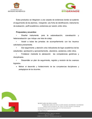 SANTIAGUITO MAXDA, TIMILPAN, MEXICO
TEL. 712 108 81 09
CORREO ELECTRÓNICO: cbttimilpann@hotmail.com
SECRETARÍA DE EDUCACIÓN
SUBSECRETARÍA DE EDUCACIÓN MEDIA SUPERIOR Y SUPERIOR
DIRECCIÓN GENERAL DE EDUCACIÓN MEDIA SUPERIOR
SUBDIRECCION DE BACHILLERATO TECNOLOGICO
SUPERVISION ESCOLAR BT012
CBT TIMILPAN
Estos productos se integraran a una carpeta de evidencias donde se sustente
el seguimiento de los alumnos, incluyendo una ficha de identificación, instrumento
de evaluación, perfil académico, evidencias por sesión, entre otros.
Propuestas y acuerdos:
• Diseñar instrumento para la autoevaluación, coevaluación y
heteroevaluación que incluya una lista de cotejo.
• Asistir a todas las jornadas de acompañamiento con los insumos
solicitados previamente.
• Dar seguimiento y atención a los indicadores de logro académico de los
estudiantes: aprobación y aprovechamiento, abandono, asistencia, entre otros.
• Fortalecer mediante la planeación las competencias genéricas y
disciplinares.
• Desarrollar un plan de seguimiento, registro y revisión de los avances
logrados.
 Motivar el desarrollo y fortalecimiento de las competencias disciplinares y
pedagógicas de los docentes.
 