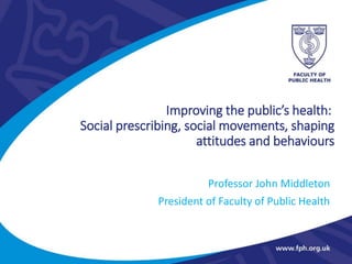 Improving the public’s health:
Social prescribing, social movements, shaping
attitudes and behaviours
Professor John Middleton
President of Faculty of Public Health
 