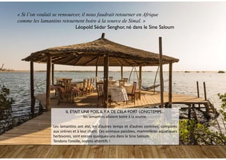 « Si l’on voulait se ressourcer, il nous faudrait retourner en Afrique
comme les lamantins retournent boire à la source de Simal. »
Léopold Sédar Senghor, né dans le Sine Saloum
IL ÉTAIT UNE FOIS, ILY A DE CELA FORT LONGTEMPS…
les lamantins allaient boire à la source.
Les lamantins ont été, en d’autres temps et d’autres contrées, comparés
aux sirènes et à leur chant. Ces animaux paisibles, mammifères aquatiques
herbivores, sont encore quelques-uns dans le Sine Saloum.
Tendons l’oreille, soyons attentifs !
 